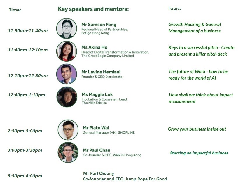 Time: 1110-1140; Speaker: Mr Samson Fong - Regional Head of Partnerships, Eatigo Hong Kong; Topic: Growth Hacking & General Management of business;<br />
Time: 1140-1210; Speaker: Ms Akina Ho - Head of Digital Transformation & Innovation, The Great Eagle Company Limited; Topic: Keys to a successful pitch - Create and present a killer pitch deck;<br />
Time: 1210-1230; Mr Lavine Hemlani - Founder & CEO, Xccelerate; Topic: The future of Work - how to be ready for the world of AI;<br />
Time: 1240-1310; Speaker: Ms Maggie Luk - Incubation & Ecosystem Lead, The Mills Fabrica; Topic: How shall we think about impact measurement;<br />
Time: 1430-1500; Speaker: Mr Plato Wai - General Manger (HK), SHOPLINE; Topic: Grow your business inside out;<br />
Time: 1500-1530; Speaker: Mr Paul Chan - Co-founder & CEO, Walk in Hong Kong; Topic: Starting an impactful business<br />
Time: 1530-1600; Speaker: Mr Karl Cheung - Co-founder and CEO, Jump Rope For Good